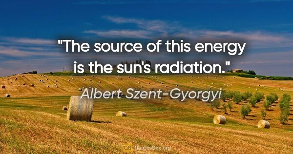 Albert Szent-Gyorgyi quote: "The source of this energy is the sun's radiation."
