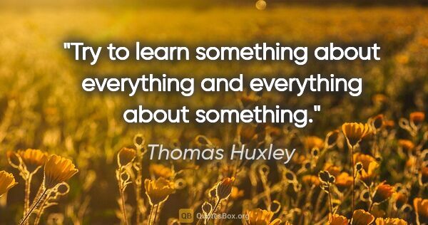 Thomas Huxley quote: "Try to learn something about everything and everything about..."