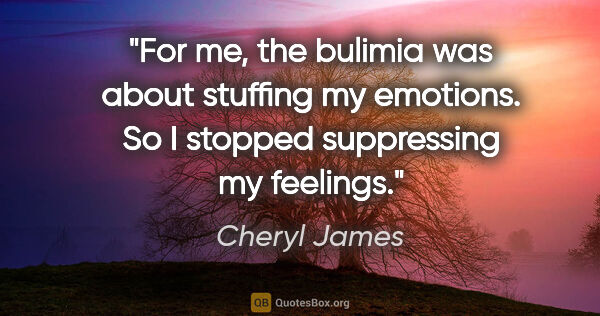 Cheryl James quote: "For me, the bulimia was about stuffing my emotions. So I..."