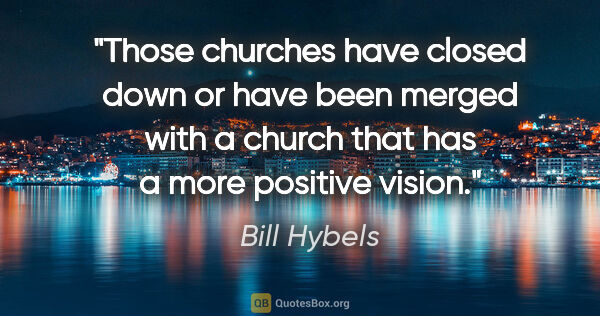 Bill Hybels quote: "Those churches have closed down or have been merged with a..."