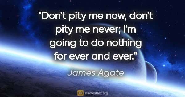 James Agate quote: "Don't pity me now, don't pity me never; I'm going to do..."