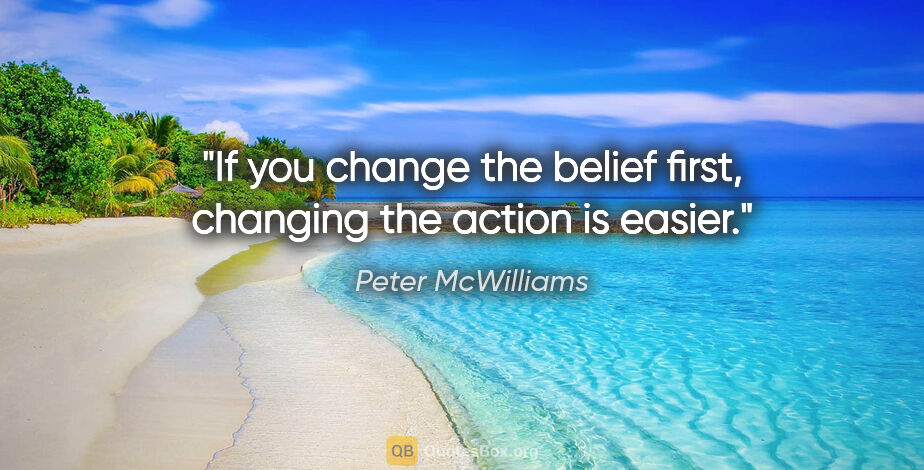 Peter McWilliams quote: "If you change the belief first, changing the action is easier."