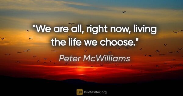 Peter McWilliams quote: "We are all, right now, living the life we choose."