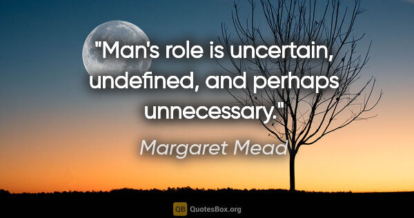 Margaret Mead quote: "Man's role is uncertain, undefined, and perhaps unnecessary."