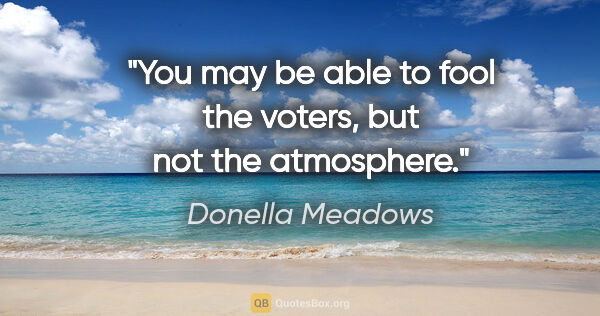 Donella Meadows quote: "You may be able to fool the voters, but not the atmosphere."