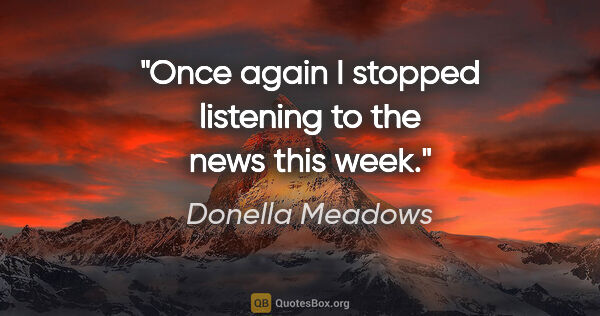Donella Meadows quote: "Once again I stopped listening to the news this week."