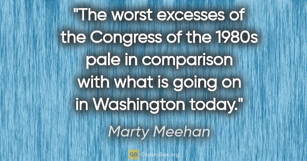 Marty Meehan quote: "The worst excesses of the Congress of the 1980s pale in..."
