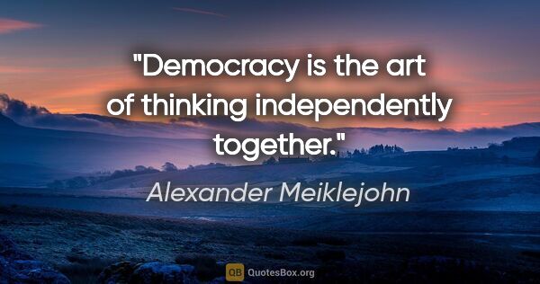 Alexander Meiklejohn quote: "Democracy is the art of thinking independently together."