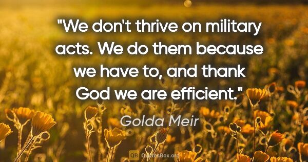 Golda Meir quote: "We don't thrive on military acts. We do them because we have..."