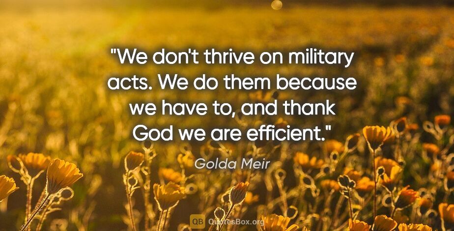 Golda Meir quote: "We don't thrive on military acts. We do them because we have..."