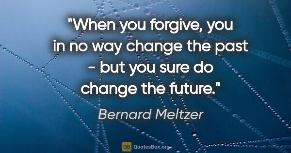 Bernard Meltzer quote: "When you forgive, you in no way change the past - but you sure..."