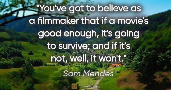 Sam Mendes quote: "You've got to believe as a filmmaker that if a movie's good..."