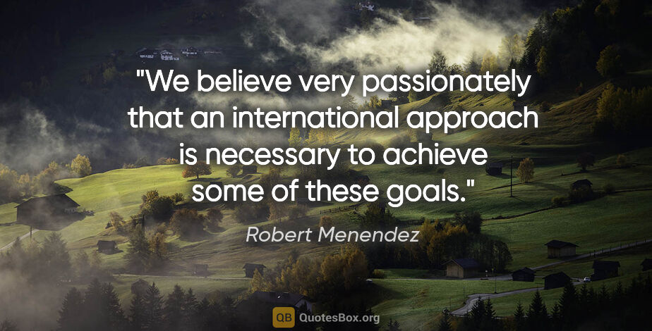 Robert Menendez quote: "We believe very passionately that an international approach is..."