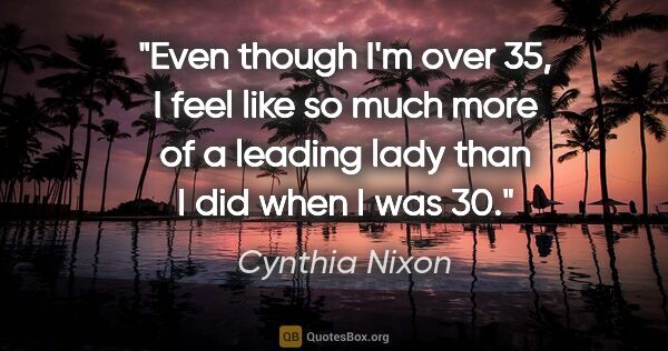 Cynthia Nixon quote: "Even though I'm over 35, I feel like so much more of a leading..."