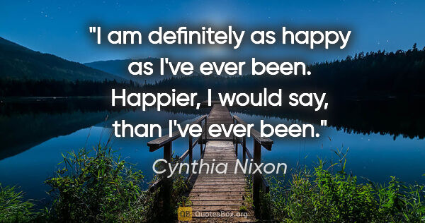 Cynthia Nixon quote: "I am definitely as happy as I've ever been. Happier, I would..."