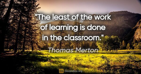 Thomas Merton quote: "The least of the work of learning is done in the classroom."