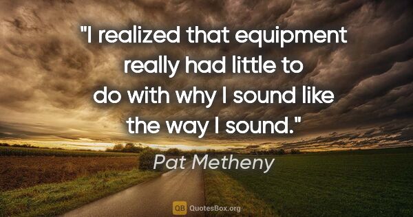 Pat Metheny quote: "I realized that equipment really had little to do with why I..."