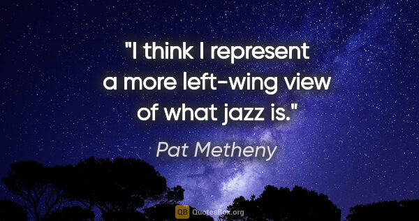 Pat Metheny quote: "I think I represent a more left-wing view of what jazz is."