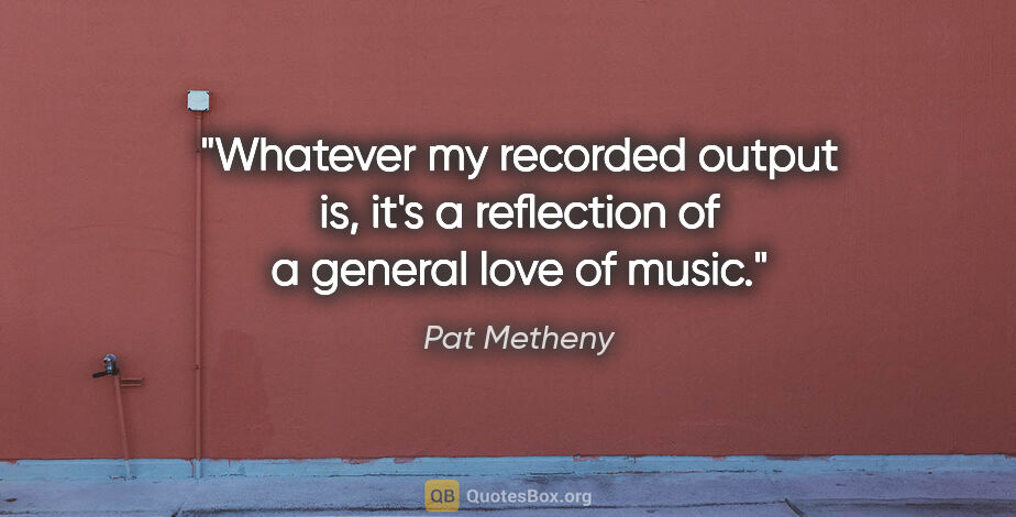 Pat Metheny quote: "Whatever my recorded output is, it's a reflection of a general..."