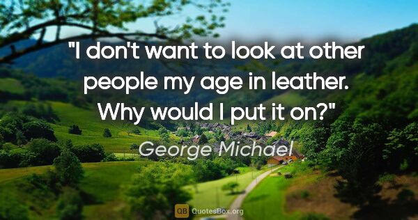 George Michael quote: "I don't want to look at other people my age in leather. Why..."