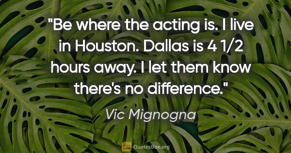 Vic Mignogna quote: "Be where the acting is. I live in Houston. Dallas is 4 1/2..."