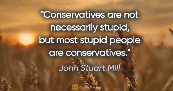 John Stuart Mill quote: "Conservatives are not necessarily stupid, but most stupid..."