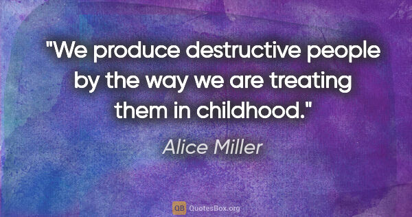 Alice Miller quote: "We produce destructive people by the way we are treating them..."