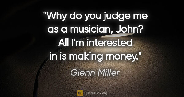 Glenn Miller quote: "Why do you judge me as a musician, John? All I'm interested in..."