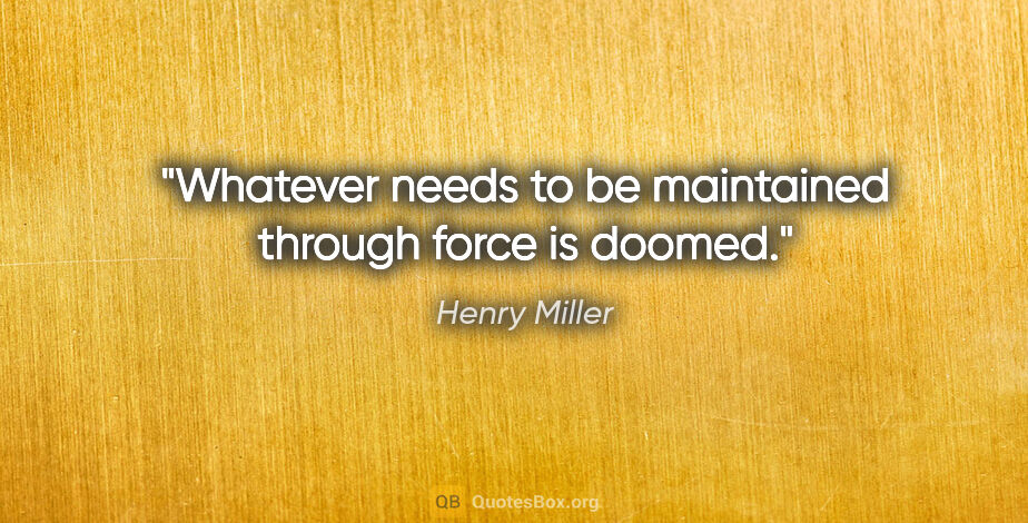 Henry Miller quote: "Whatever needs to be maintained through force is doomed."
