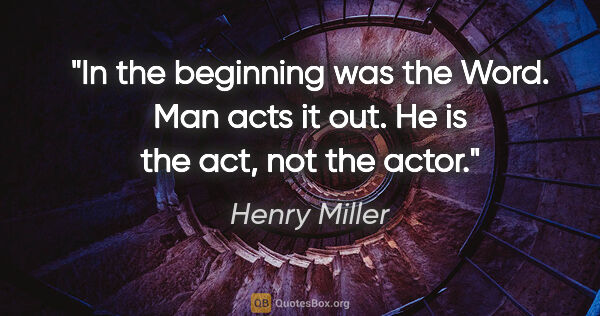 Henry Miller quote: "In the beginning was the Word. Man acts it out. He is the act,..."