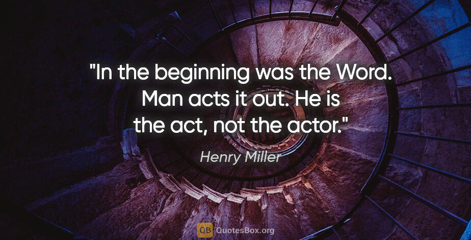 Henry Miller quote: "In the beginning was the Word. Man acts it out. He is the act,..."