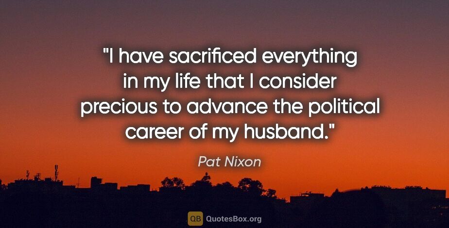 Pat Nixon quote: "I have sacrificed everything in my life that I consider..."