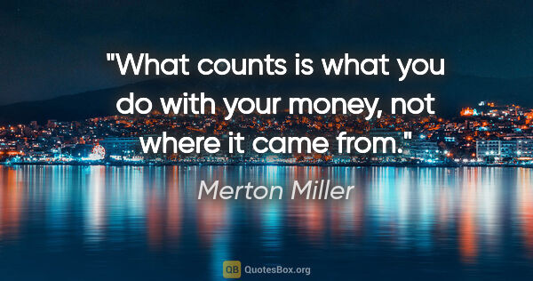 Merton Miller quote: "What counts is what you do with your money, not where it came..."