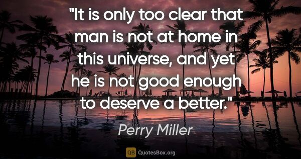 Perry Miller quote: "It is only too clear that man is not at home in this universe,..."