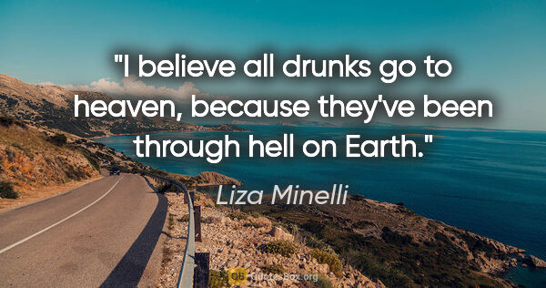 Liza Minelli quote: "I believe all drunks go to heaven, because they've been..."