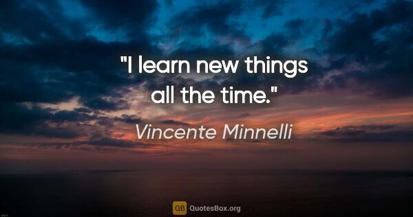 Vincente Minnelli quote: "I learn new things all the time."