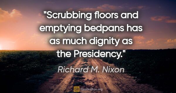 Richard M. Nixon quote: "Scrubbing floors and emptying bedpans has as much dignity as..."