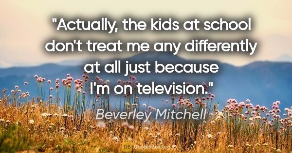 Beverley Mitchell quote: "Actually, the kids at school don't treat me any differently at..."