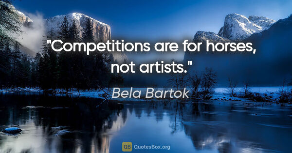 Bela Bartok quote: "Competitions are for horses, not artists."