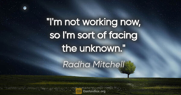 Radha Mitchell quote: "I'm not working now, so I'm sort of facing the unknown."