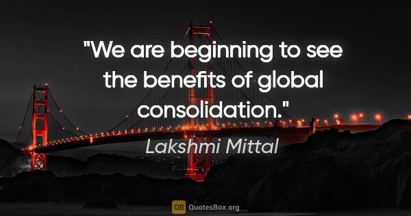 Lakshmi Mittal quote: "We are beginning to see the benefits of global consolidation."