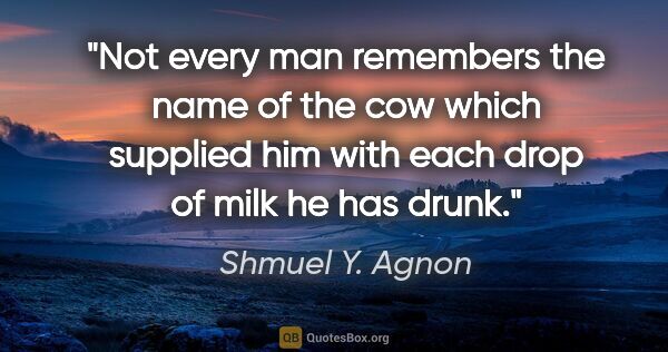 Shmuel Y. Agnon quote: "Not every man remembers the name of the cow which supplied him..."