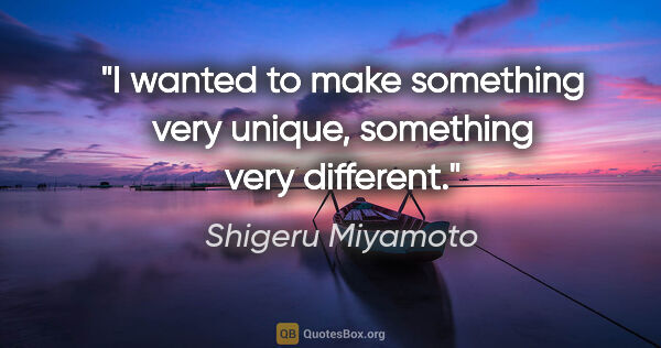 Shigeru Miyamoto quote: "I wanted to make something very unique, something very different."