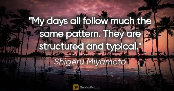 Shigeru Miyamoto quote: "My days all follow much the same pattern. They are structured..."