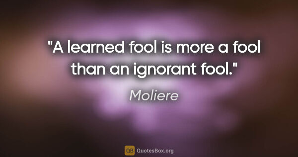 Moliere quote: "A learned fool is more a fool than an ignorant fool."