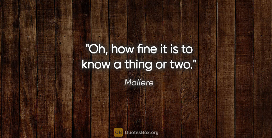 Moliere quote: "Oh, how fine it is to know a thing or two."