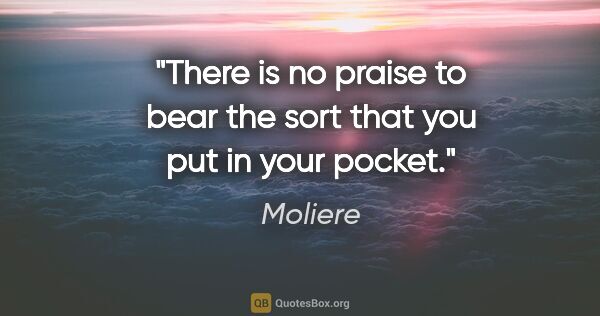 Moliere quote: "There is no praise to bear the sort that you put in your pocket."