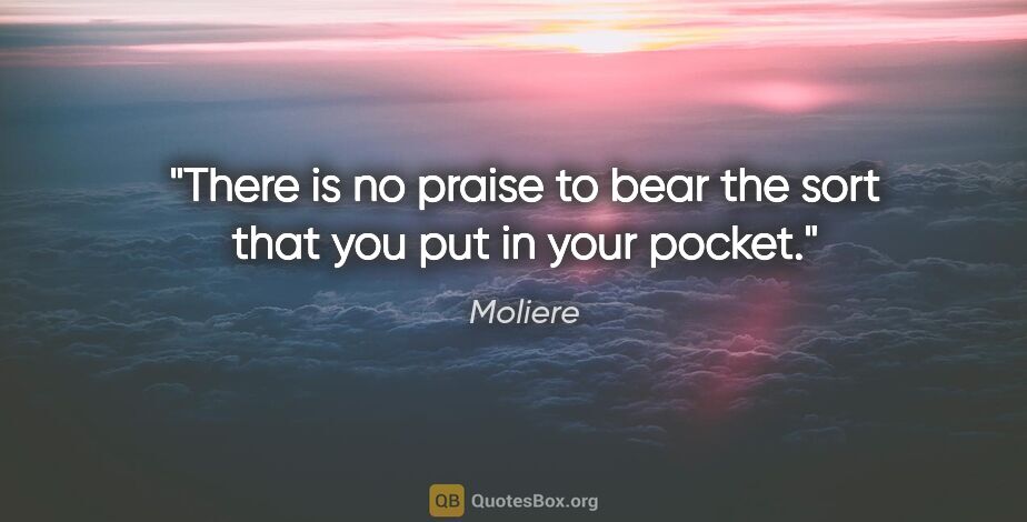 Moliere quote: "There is no praise to bear the sort that you put in your pocket."