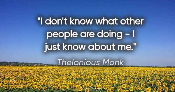 Thelonious Monk quote: "I don't know what other people are doing - I just know about me."