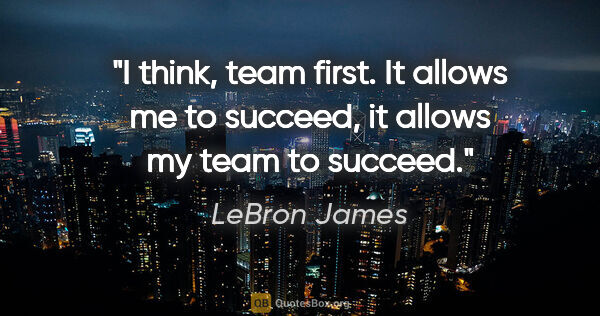 LeBron James quote: "I think, team first. It allows me to succeed, it allows my..."